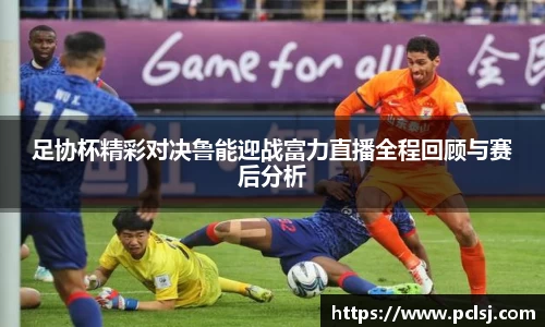足协杯精彩对决鲁能迎战富力直播全程回顾与赛后分析